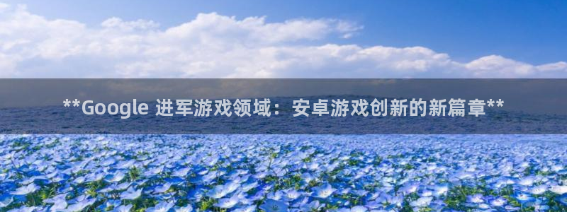新城平台线路登录不上去怎么回事呀：**Google 进军游戏领域：安卓游戏创新的新篇章**